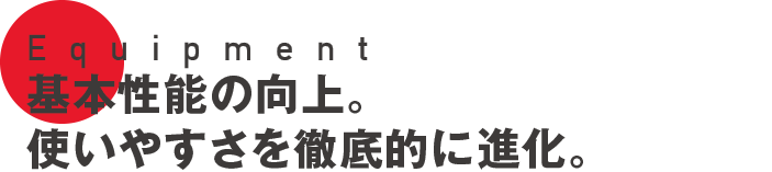 Equipment 基本性能の向上。使いやすさを徹底的に進化。